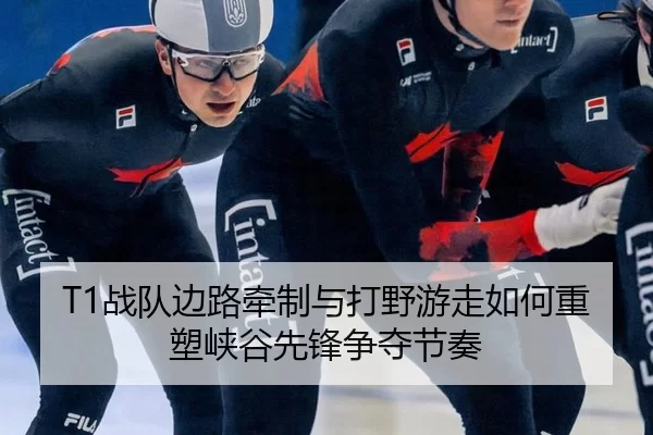 T1战队边路牵制与打野游走如何重塑峡谷先锋争夺节奏